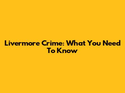 Livermore Crime: What You Need To Know