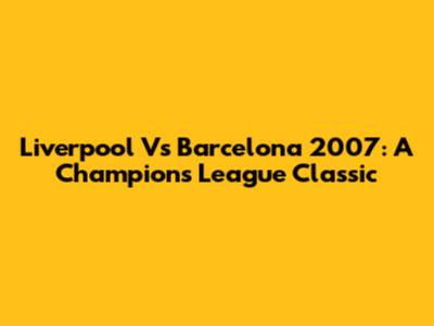Liverpool Vs Barcelona 2007: A Champions League Classic
