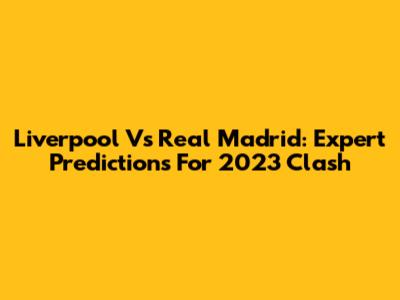 Liverpool Vs Real Madrid: Expert Predictions For 2023 Clash