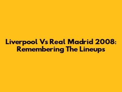 Liverpool Vs Real Madrid 2008: Remembering The Lineups