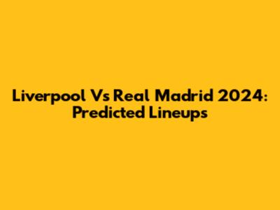 Liverpool Vs Real Madrid 2024: Predicted Lineups