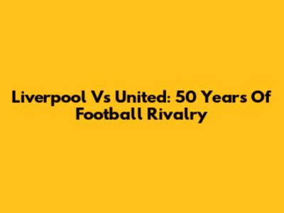 Liverpool Vs United: 50 Years Of Football Rivalry