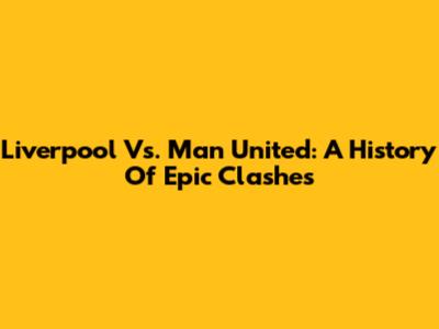 Liverpool Vs. Man United: A History Of Epic Clashes
