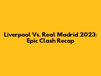 Liverpool Vs. Real Madrid 2023: Epic Clash Recap