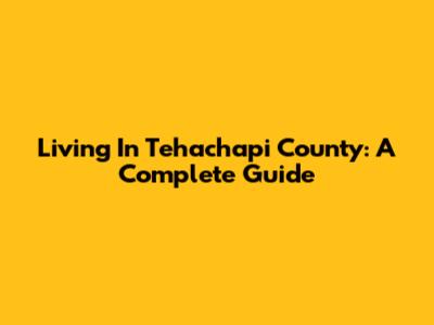 Living In Tehachapi County: A Complete Guide