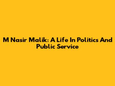 M Nasir Malik: A Life In Politics And Public Service