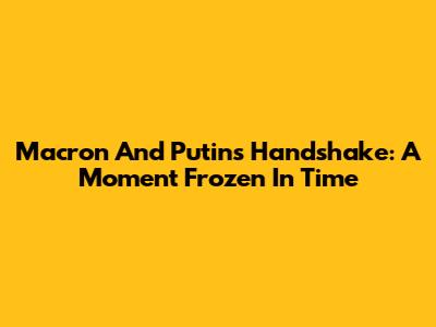 Macron And Putin's Handshake: A Moment Frozen In Time