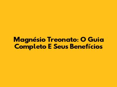 Magnésio Treonato: O Guia Completo E Seus Benefícios