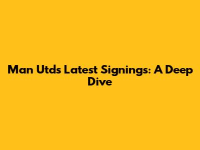 Man Utd's Latest Signings: A Deep Dive