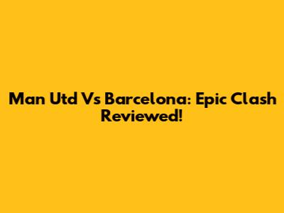Man Utd Vs Barcelona: Epic Clash Reviewed!