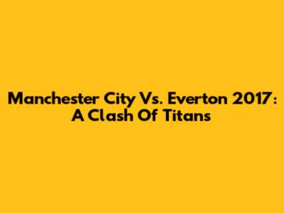 Manchester City Vs. Everton 2017: A Clash Of Titans