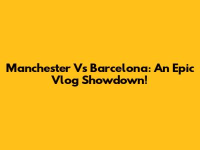 Manchester Vs Barcelona: An Epic Vlog Showdown!