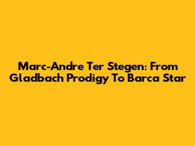 Marc-Andre Ter Stegen: From Gladbach Prodigy To Barca Star