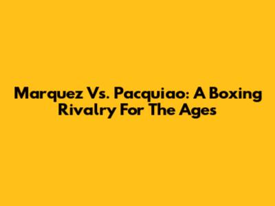 Marquez Vs. Pacquiao: A Boxing Rivalry For The Ages