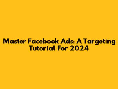 Master Facebook Ads: A Targeting Tutorial For 2024