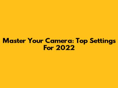 Master Your Camera: Top Settings For 2022