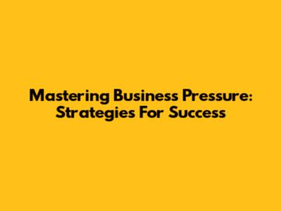 Mastering Business Pressure: Strategies For Success