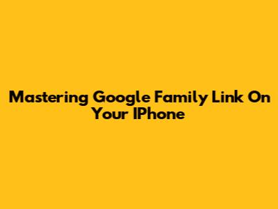 Mastering Google Family Link On Your IPhone