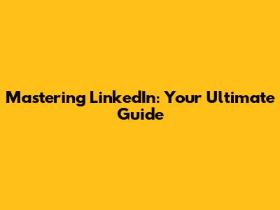 Mastering LinkedIn: Your Ultimate Guide