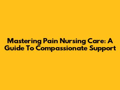 Mastering Pain Nursing Care: A Guide To Compassionate Support