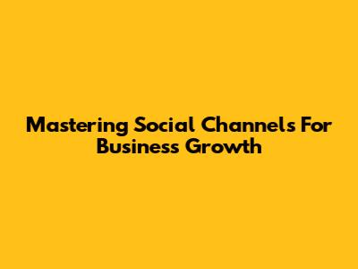 Mastering Social Channels For Business Growth