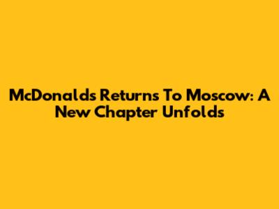 McDonald's Returns To Moscow: A New Chapter Unfolds