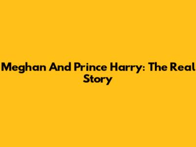 Meghan And Prince Harry: The Real Story