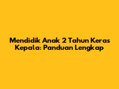 Mendidik Anak 2 Tahun Keras Kepala: Panduan Lengkap