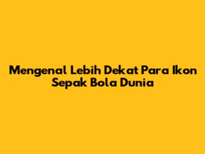 Mengenal Lebih Dekat Para Ikon Sepak Bola Dunia