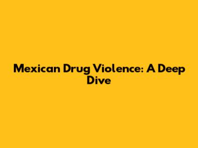 Mexican Drug Violence: A Deep Dive