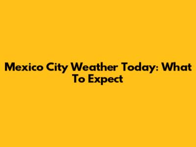 Mexico City Weather Today: What To Expect