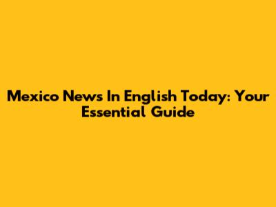 Mexico News In English Today: Your Essential Guide