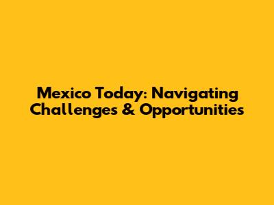 Mexico Today: Navigating Challenges & Opportunities