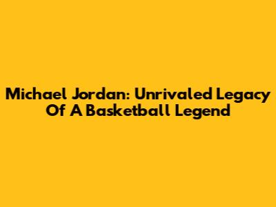Michael Jordan: Unrivaled Legacy Of A Basketball Legend