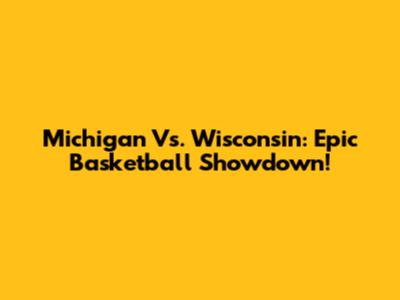 Michigan Vs. Wisconsin: Epic Basketball Showdown!