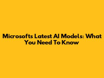 Microsoft's Latest AI Models: What You Need To Know
