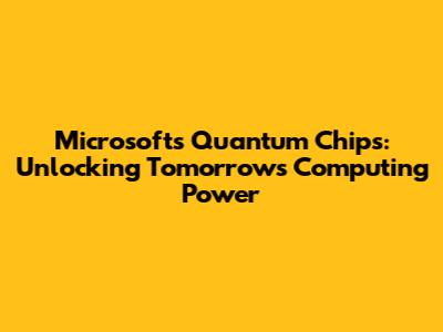 Microsoft's Quantum Chips: Unlocking Tomorrow's Computing Power