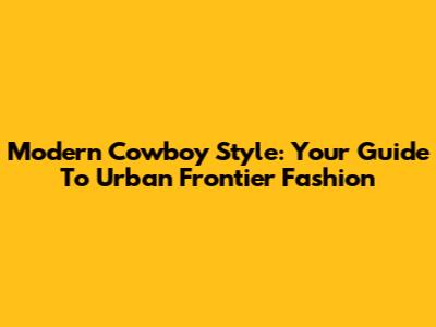 Modern Cowboy Style: Your Guide To Urban Frontier Fashion