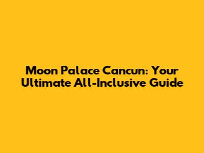 Moon Palace Cancun: Your Ultimate All-Inclusive Guide