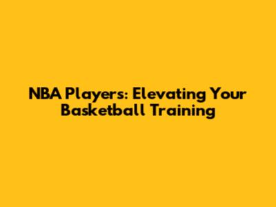 NBA Players: Elevating Your Basketball Training