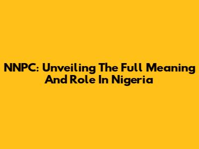 NNPC: Unveiling The Full Meaning And Role In Nigeria