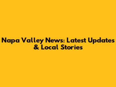 Napa Valley News: Latest Updates & Local Stories