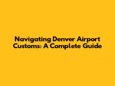 Navigating Denver Airport Customs: A Complete Guide