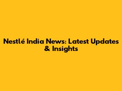 Nestlé India News: Latest Updates & Insights