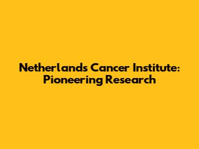 Netherlands Cancer Institute: Pioneering Research
