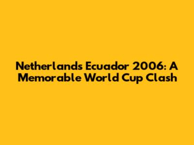 Netherlands Ecuador 2006: A Memorable World Cup Clash