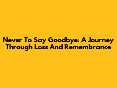 Never To Say Goodbye: A Journey Through Loss And Remembrance
