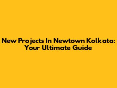 New Projects In Newtown Kolkata: Your Ultimate Guide