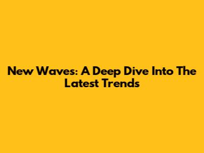 New Waves: A Deep Dive Into The Latest Trends