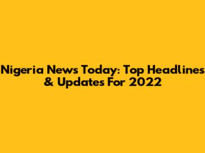 Nigeria News Today: Top Headlines & Updates For 2022